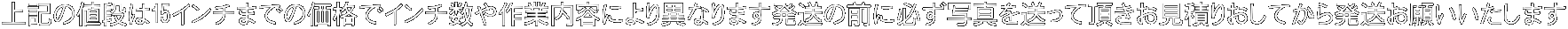 上記の値段は15インチまでの価格でインチ数や作業内容により異なります発送の前に必ず写真を送って頂きお見積りおしてから発送お願いいたします 