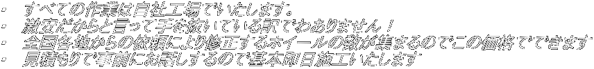 ・　すべての作業は自社工場でいたします。 ・　激安だからと言って手を抜いている訳でわありません！ ・　全国各地からの依頼により修正するホイールの数が集まるのでこの価格でできます ・　見積もりで事前にお話しするので基本即日施工いたします
